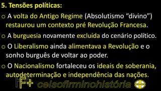 5. Tensões políticas:
o A volta do Antigo Regime (Absolutismo “divino”)
restaurou um contexto pré Revolução Francesa.
o A burguesia novamente excluída do cenário político.
o O Liberalismo ainda alimentava a Revolução e o
sonho burguês de voltar ao poder.
o O Nacionalismo fortaleceu os ideais de soberania,
autodeterminação e independência das nações.
 