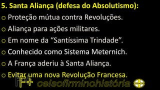 5. Santa Aliança (defesa do Absolutismo):
o Proteção mútua contra Revoluções.
o Aliança para ações militares.
o Em nome da “Santíssima Trindade”.
o Conhecido como Sistema Meternich.
o A França aderiu à Santa Aliança.
o Evitar uma nova Revolução Francesa.
 