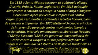 Em 1815 a Santa Aliança tornou – se quádrupla aliança
(Áustria, Prússia, Rússia, Inglaterra). Em 1818 quíntupla
aliança com a entrada da França. A Santa Aliança planejava
e executava ações preventivas e repressivas contra
organizações estudantis e sociedades secretas liberais, além
de censurar a imprensa. Em 1820 Metternich criou o princípio
de intervenção para agir contra movimentos liberais e
nacionalistas. Interveio em movimentos liberais de Nápoles
(1820) e Espanha (1823). Na guerra de Independência da
Grécia contra a Turquia a Rússia preferiu defender seu
interesse em dominar os Estreitos de Bósforo e Dardanellos e
não apoiar a Turquia que pretendia dominar os estreitos.
 