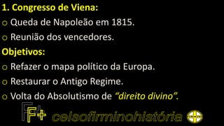 1. Congresso de Viena:
o Queda de Napoleão em 1815.
o Reunião dos vencedores.
Objetivos:
o Refazer o mapa político da Europa.
o Restaurar o Antigo Regime.
o Volta do Absolutismo de “direito divino”.
 
