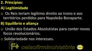 2. Princípios:
A) Legitimidade
o Os Reis teriam legítimo direito ao trono e aos
territórios perdidos para Napoleão Bonaparte.
B) Equilíbrio e aliança
o União dos Estados Absolutistas para conter novos
focos revolucionários.
o Solidariedade nos interesses.
 