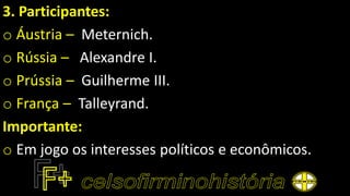 3. Participantes:
o Áustria – Meternich.
o Rússia – Alexandre I.
o Prússia – Guilherme III.
o França – Talleyrand.
Importante:
o Em jogo os interesses políticos e econômicos.
 
