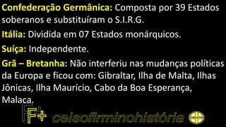Confederação Germânica: Composta por 39 Estados
soberanos e substituíram o S.I.R.G.
Itália: Dividida em 07 Estados monárquicos.
Suíça: Independente.
Grã – Bretanha: Não interferiu nas mudanças políticas
da Europa e ficou com: Gibraltar, Ilha de Malta, Ilhas
Jônicas, Ilha Maurício, Cabo da Boa Esperança,
Malaca.
 