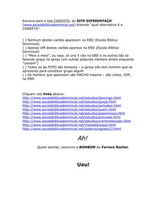 Escreva para o link CONTATO, do SITE DIFERENTAÇO
(www.escolabiblicadominical.net) dizendo “qual alternativa é a
CORRETA”:
( ) Nenhum destes varões aparecem na EBD (Escola Bíblica
Dominical)
( ) Apenas UM destes varões aparece na EBD (Escola Bíblica
Dominical)
( ) “Meio a meio”, ou seja, só uns 5 vão na EBD e os outros tão só
fazendo graça na igreja (em outras palavras mentem direto enquanto
“cantam”)
( ) Todos os da FOTO são bonecos – a igreja não tem homem que se
apresente para constituir grupo algum
( ) Os homens que aparecem são MACHO mesmo – são vistos, SIM,
na EBD

Cliquem nos links abaixo:
http://www.escolabiblicadominical.net/estudos/domingo.html
http://www.escolabiblicadominical.net/estudos/igreja.html
http://www.escolabiblicadominical.net/estudos/sensatez.html
http://www.escolabiblicadominical.net/estudos/quem.html
http://www.escolabiblicadominical.net/estudos/papamosca.html
http://www.escolabiblicadominical.net/estudos/previsao.html
http://www.escolabiblicadominical.net/estudos/crenterelaxado.html
http://www.escolabiblicadominical.net/maisebd/papa.html
http://www.escolabiblicadominical.net/palavra/agosto13.html

Ah!
Quem acertar, concorre a BOMBOM da Ferrero Rocher.

Uau!

 