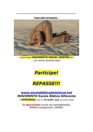 ______________________________________

PARA NÃO ENTENDER...

...o que nosso MOVIMENTO SOCIAL CRISTÃO diz...

...só mesmo fazendo isto!

Participe!
REPASSE!!!
www.escolabiblicadominical.net
MOVIMENTO Escola Bíblica Diferente
A DIFERENÇA está no IR ALÉM,

sem conversa fiada

Os desnutridos nunca nos acompanharão.
JAMAIS conseguiriam. JAMAIS.

 