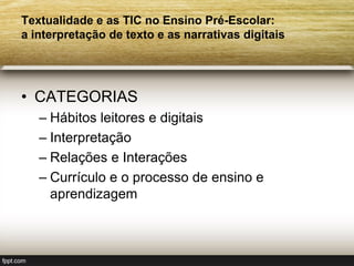 Textualidade e as TIC no Ensino Pré-Escolar:
a interpretação de texto e as narrativas digitais




• CATEGORIAS
   – Hábitos leitores e digitais
   – Interpretação
   – Relações e Interações
   – Currículo e o processo de ensino e
     aprendizagem
 