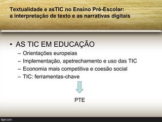 Textualidade e asTIC no Ensino Pré-Escolar:
a interpretação de texto e as narrativas digitais




• AS TIC EM EDUCAÇÃO
   –   Orientações europeias
   –   Implementação, apetrechamento e uso das TIC
   –   Economia mais competitiva e coesão social
   –   TIC: ferramentas-chave



                          PTE
 