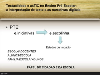 Textualidade e asTIC no Ensino Pré-Escolar:
a interpretação de texto e as narrativas digitais




• PTE
     e.iniciativas          e.escolinha


                          Estudos de Impacto
 ESCOLA/ DOCENTES
 ALUNOS/ESCOLA
 FAMILIA/ESCOLA/ ALUNOS

             PAPEL DO CIDADÃO E DA ESCOLA
 