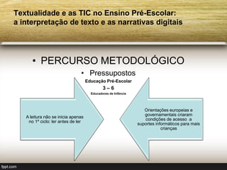 Textualidade e as TIC no Ensino Pré-Escolar:
a interpretação de texto e as narrativas digitais




      • PERCURSO METODOLÓGICO
                               • Pressupostos
                                    Educação Pré-Escolar
                                             3–6
                                      Educadores de Infância




                                                                  Orientações europeias e
                                                                  governamentais criaram
   A leitura não se inicia apenas
                                                                  condições de acesso a
    no 1º ciclo: ler antes de ler
                                                               suportes informáticos para mais
                                                                           crianças
 