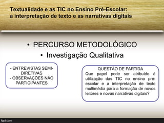 Textualidade e as TIC no Ensino Pré-Escolar:
a interpretação de texto e as narrativas digitais




       • PERCURSO METODOLÓGICO
          • Investigação Qualitativa
- ENTREVISTAS SEMI-                   QUESTÃO DE PARTIDA
     DIRETIVAS                Que papel pode ser atribuído à
- OBSERVAÇÕES NÃO             utilização das TIC no ensino pré-
   PARTICIPANTES              escolar e a interpretação de texto
                              multimédia para a formação de novos
                              leitores e novas narrativas digitais?
 