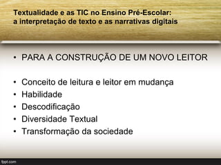 Textualidade e as TIC no Ensino Pré-Escolar:
a interpretação de texto e as narrativas digitais



• PARA A CONSTRUÇÃO DE UM NOVO LEITOR

•   Conceito de leitura e leitor em mudança
•   Habilidade
•   Descodificação
•   Diversidade Textual
•   Transformação da sociedade
 