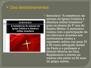  Seminário “A resistência de
setores da Igreja Católica à
ditadura militar brasileira”
para os alunos do 3º ano do
Ensino Médio. O seminário
contou com a participação de
ex-cléricos e atuantes nos
movimentos contra a
repressão militar nos anos 70
e 80 como advogado André
de Paula e o professor e
filósofo Marcos de Dios.
Registramos o evento no
mesmo site sobre os 50 anos
do golpe militar.
 Dos desdobramentos
 