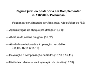 Regime jurídico posterior à Lei Complementar  n. 116/2003- Polêmicas Podem ser considerados serviços meio, não sujeitas ao ISS: ->  Administração de cheque pré-datado (15.01); ->  Abertura de contas em geral (15.02); ->  Atividades relacionadas à operação de crédito  (15.08, 15.14 a 15.18) ->  Devolução e compensação de títulos (15.10 e 15.11) -> Atividades relacionadas à operação de câmbio (15.03) 