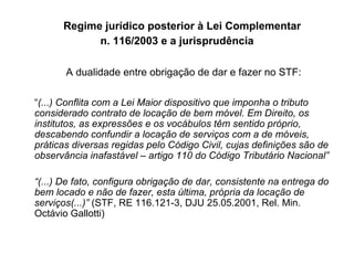 Regime jurídico posterior à Lei Complementar  n. 116/2003 e a jurisprudência A dualidade entre obrigação de dar e fazer no STF: “ (...) Conflita com a Lei Maior dispositivo que imponha o tributo considerado contrato de locação de bem móvel. Em Direito, os institutos, as expressões e os vocábulos têm sentido próprio, descabendo confundir a locação de serviços com a de móveis, práticas diversas regidas pelo Código Civil, cujas definições são de observância inafastável – artigo 110 do Código Tributário Nacional” “ (...) De fato, configura obrigação de dar, consistente na entrega do bem locado e não de fazer, esta última, própria da locação de serviços(...)”  (STF, RE 116.121-3, DJU 25.05.2001, Rel. Min. Octávio Gallotti) 