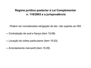 Regime jurídico posterior à Lei Complementar n. 116/2003 e a jurisprudência Podem ser consideradas obrigação de dar, não sujeitas ao ISS: ->  Contratação de aval e fiança (item 15.08) ->  Locação de cofres particulares (item 15.03) ->  Arrendamento mercantil (item 15.09) 