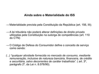 Ainda sobre o Materialidade do ISS ->   Materialidade prevista pela Constituição da República (art. 156, III); ->  A lei tributária não poderá alterar definições de direito privado utilizadas pela Constituição na outorga de competências (art. 110 do CTN) ->  O Código de Defesa do Consumidor define o conceito de serviço como sendo: (...) “qualquer atividade fornecida no mercado de consumo, mediante remuneração, inclusive de natureza bancária, financeira, de crédito e securitária, salvo decorrentes de caráter trabalhista”.  ( art. 3º, parágrafo 2º, da Lei n. 8.078/90). 