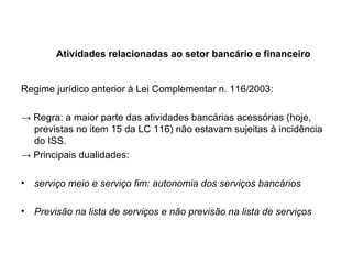 Atividades relacionadas ao setor bancário e financeiro Regime jurídico anterior à Lei Complementar n. 116/2003: ->  Regra: a maior parte das atividades bancárias acessórias (hoje, previstas no item 15 da LC 116) não estavam sujeitas à incidência do ISS. ->  Principais dualidades:  serviço meio e serviço fim: autonomia dos serviços bancários Previsão na lista de serviços e não previsão na lista de serviços  