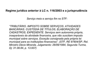 Regime jurídico anterior à LC n. 116/2003 e a jurisprudência Serviço meio e serviço fim no STF: “ TRIBUTÁRIO. IMPOSTO SOBRE SERVIÇOS. ATIVIDADES BANCÁRIAS. CUSTÓDIA DE TÍTULOS, ELABORAÇÃO DE CADASTROS, EXPEDIENTE. Serviços sem autonomia própria, inseparáveis da atividade financeira, que não suscitam imposto municipal sobre serviços. Exceção consignada pela própria lei municipal para as instituições financeiras”. (STF, RE 97804/SP, Rel. Ministro Décio Miranda, Julgamento: 26/06/1984, Segunda Turma, Dj: 31.08.84, p. 13.937) 