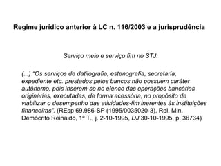 Regime jurídico anterior à LC n. 116/2003 e a jurisprudência Serviço meio e serviço fim no STJ: (...) “Os serviços de datilografia, estenografia, secretaria, expediente etc. prestados pelos bancos não possuem caráter autônomo, pois inserem-se no elenco das operações bancárias originárias, executadas, de forma acessória, no propósito de viabilizar o desempenho das atividades-fim inerentes às instituições financeiras”.   (REsp 69.986-SP (1995/0035020-3), Rel. Min. Demócrito Reinaldo, 1ª T., j. 2-10-1995,  DJ  30-10-1995, p. 36734) 