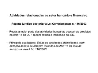 Atividades relacionadas ao setor bancário e financeiro Regime jurídico posterior à Lei Complementar n. 116/2003 ->  Regra: a maior parte das atividades bancárias acessórias previstas no item 15 da LC 116 tem sofrido a incidência do ISS. ->  Principais dualidades:  Todas as dualidades identificadas, com exceção ao fato de estarem incluídas no item 15 da lista de serviços anexa à LC 116/2003 