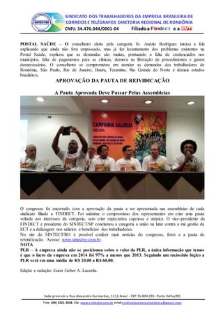 SINDICATO DOS TRABALHADORES DA EMPRESA BRASILEIRA DE
CORREIOS E TELÉGRAFOS DIRETORIA REGIONAL DE RONDÔNIA
CNPJ: 34.476.044/0001-04 Filiadoa e a
Sede provisória Rua Alexandre Guimarães, 1112 Areal - CEP 76.804.295- Porto Velho/RO
Fone: (69) 3221-2658. Site: www.sintectro.com.br e-mail:sindicatocorreiosrondonia@gmail.com
POSTAL SAÚDE – O conselheiro eleito pela categoria Sr. Anézio Rodrigues iniciou a fala
explicando que ainda não fora empossado, mas já fez levantamento dos problemas existentes na
Postal Saúde, explicou que as demandas são muitas, pontuando a falta de credenciados nos
municípios, falta de pagamentos para as clinicas, demora na liberação de procedimentos e gastos
desnecessários. O conselheiro se comprometeu em atender as demandas dos trabalhadores de
Rondônia, São Paulo, Rio de Janeiro, Bauru, Tocantins, Rio Grande do Norte e demais estados
brasileiros.
APROVAÇÃO DA PAUTA DE REIVIDICAÇÃO
A Pauta Aprovada Deve Passar Pelas Assembleias
O congresso foi encerrado com a aprovação da pauta a ser apresentada nas assembleias de cada
sindicato filiado a FINDECT. Foi unânime o compromisso dos representantes em criar uma pauta
voltada aos interesses da categoria, sem criar expectativa capciosa e utópica. O vice-presidente da
FINDECT e presidente do SINTECT/SP conclamou a categoria a união na lutar contra a má gestão da
ECT e a defasagem nos salários e benefícios dos trabalhadores.
No site do SINTECT/RO é possível conferir mais notícias do congresso, fotos e a pauta de
reivindicação. Acesse: www.sintectro.com.br.
NOTA
PLR – A empresa ainda não se posicionou sobre o valor da PLR, a única informação que temos
é que o lucro da empresa em 2014 foi 97% a menos que 2013. Seguindo um raciocínio lógico a
PLR será em uma média de R$ 20,00 a R$ 60,00.
Edição e redação: Esion Geber A. Lacerda.
 