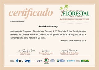 Certificamos que
Renata Pontes Araújo
participou do Congresso Florestal no Cerrado & 3º Simpósio Sobre Eucaliptocultura
realizado no Oliveira's Place em Goiânia/GO, no período de 11 a 13 de junho de 2013,
cumprindo uma carga horária de 20 horas.
Goiânia, 13 de junho de 2013.
 