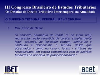 III Congresso Brasileiro de Estudos Tributários
Os Desafios do Direito Tributário Intertemporal na Atualidade

O SUPREMO TRIBUNAL FEDERAL: RE nº 200.844
 Min




      Min. Celso de Mello:

       "o conceito normativo de renda (e de lucro real)
       representa noção revestida de caráter simplesmente
       legal, cabendo, ao legislador comum, definir-lhe o
       conteúdo e delinear-lhe o sentido, desde que
       observados - como no caso o foram - critérios de
       razoabilidade, em estrita consonância com os padrões
       fundados no princípio da proporcionalidade ”
 