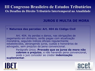 III Congresso Brasileiro de Estudos Tributários
Os Desafios do Direito Tributário Intertemporal na Atualidade


                           JUROS E MULTA DE MORA

  Natureza das parcelas: Art. 404 do Código Civil

        Art. 404. As perdas e danos, nas obrigações de
 pagamento em dinheiro, serão pagas com atualização
 monetária, segundo índices oficiais regularmente
 estabelecidos, abrangendo juros, custas e honorários de
 advogado, sem prejuízo da pena convencional.
        Parágrafo único. Provado que os juros da mora não
        cobrem o prejuízo, e não havendo pena convencional,
        pode o juiz conceder ao credor indenização
 suplementar.
 