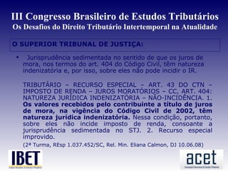 III Congresso Brasileiro de Estudos Tributários
Os Desafios do Direito Tributário Intertemporal na Atualidade

O SUPERIOR TRIBUNAL DE JUSTIÇA:

      Jurisprudência sedimentada no sentido de que os juros de
     mora, nos termos do art. 404 do Código Civil, têm natureza
     indenizatória e, por isso, sobre eles não pode incidir o IR.

     TRIBUTÁRIO – RECURSO ESPECIAL – ART. 43 DO CTN –
     IMPOSTO DE RENDA – JUROS MORATÓRIOS – CC, ART. 404:
     NATUREZA JURÍDICA INDENIZATÓRIA – NÃO-INCIDÊNCIA. 1.
     Os valores recebidos pelo contribuinte a título de juros
     de mora, na vigência do Código Civil de 2002, têm
     natureza jurídica indenizatória. Nessa condição, portanto,
     sobre eles não incide imposto de renda, consoante a
     jurisprudência sedimentada no STJ. 2. Recurso especial
     improvido.
     (2ª Turma, REsp 1.037.452/SC, Rel. Min. Eliana Calmon, DJ 10.06.08)
 