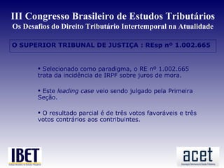 III Congresso Brasileiro de Estudos Tributários
Os Desafios do Direito Tributário Intertemporal na Atualidade

O SUPERIOR TRIBUNAL DE JUSTIÇA : REsp nº 1.002.665


        Selecionado como paradigma, o RE nº 1.002.665
       trata da incidência de IRPF sobre juros de mora.

        Este leading case veio sendo julgado pela Primeira
       Seção.

        O resultado parcial é de três votos favoráveis e três
       votos contrários aos contribuintes.
 
