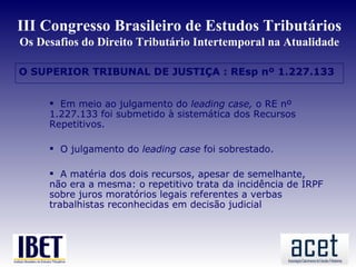 III Congresso Brasileiro de Estudos Tributários
Os Desafios do Direito Tributário Intertemporal na Atualidade

O SUPERIOR TRIBUNAL DE JUSTIÇA : REsp nº 1.227.133


      Em meio ao julgamento do leading case, o RE nº
     1.227.133 foi submetido à sistemática dos Recursos
     Repetitivos.

      O julgamento do leading case foi sobrestado.

      A matéria dos dois recursos, apesar de semelhante,
     não era a mesma: o repetitivo trata da incidência de IRPF
     sobre juros moratórios legais referentes a verbas
     trabalhistas reconhecidas em decisão judicial
 