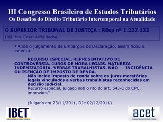 III Congresso Brasileiro de Estudos Tributários
  Os Desafios do Direito Tributário Intertemporal na Atualidade

O SUPERIOR TRIBUNAL DE JUSTIÇA : REsp nº 1.227.133
(Rel. Min. Cesar Asfor Rocha)

      Após o julgamento de Embargos de Declaração, assim ficou a
     ementa:

          RECURSO ESPECIAL. REPRESENTATIVO DE
     CONTROVÉRSIA. JUROS DE MORA LEGAIS. NATUREZA
     INDENIZATÓRIA. VERBAS TRABALHISTAS. NÃO                 INCIDÊNCIA
     OU ISENÇÃO DE IMPOSTO DE RENDA.
          Não incide imposto de renda sobre os juros moratórios
          legais vinculados a verbas trabalhistas reconhecidas em
          decisão judicial.
          Recurso especial, julgado sob o rito do art. 543-C do CPC,
          improvido."

            (Julgado em 23/11/2011, DJe 02/12/2011)
 