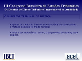 III Congresso Brasileiro de Estudos Tributários
Os Desafios do Direito Tributário Intertemporal na Atualidade

O SUPERIOR TRIBUNAL DE JUSTIÇA:


     Apesar de a decisão final ter sido favorável ao contribuinte,
    a matéria decidida foi muito restrita;

     Volta a ter importância, assim, o julgamento do leading case
    original.
 