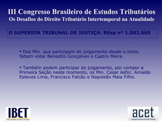 III Congresso Brasileiro de Estudos Tributários
Os Desafios do Direito Tributário Intertemporal na Atualidade

O SUPERIOR TRIBUNAL DE JUSTIÇA: REsp nº 1.002.665



     Dos Min. que participam do julgamento desde o início,
    faltam votar Benedito Gonçalves e Castro Meira.

     Também podem participar do julgamento, por compor a
    Primeira Seção neste momento, os Min. Cesar Asfor, Arnaldo
    Esteves Lima, Francisco Falcão e Napoleão Maia Filho.
 