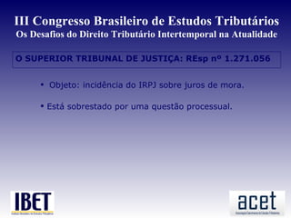 III Congresso Brasileiro de Estudos Tributários
Os Desafios do Direito Tributário Intertemporal na Atualidade

O SUPERIOR TRIBUNAL DE JUSTIÇA: REsp nº 1.271.056


      Objeto: incidência do IRPJ sobre juros de mora.

      Está sobrestado por uma questão processual.
 