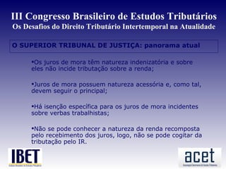 III Congresso Brasileiro de Estudos Tributários
Os Desafios do Direito Tributário Intertemporal na Atualidade

O SUPERIOR TRIBUNAL DE JUSTIÇA: panorama atual

     Os juros de mora têm natureza indenizatória e sobre
     eles não incide tributação sobre a renda;

     Juros de mora possuem natureza acessória e, como tal,
     devem seguir o principal;

     Há isenção específica para os juros de mora incidentes
     sobre verbas trabalhistas;

     Não se pode conhecer a natureza da renda recomposta
     pelo recebimento dos juros, logo, não se pode cogitar da
     tributação pelo IR.
 