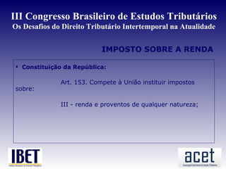 III Congresso Brasileiro de Estudos Tributários
Os Desafios do Direito Tributário Intertemporal na Atualidade


                           IMPOSTO SOBRE A RENDA

  Constituição da República:

              Art. 153. Compete à União instituir impostos
 sobre:

              III - renda e proventos de qualquer natureza;
 