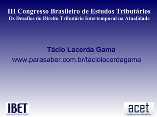 III Congresso Brasileiro de Estudos Tributários
Os Desafios do Direito Tributário Intertemporal na Atualidade




          Tácio Lacerda Gama
 www.parasaber.com.br/taciolacerdagama
 