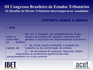 III Congresso Brasileiro de Estudos Tributários
Os Desafios do Direito Tributário Intertemporal na Atualidade


                             IMPOSTO SOBRE A RENDA

  CTN:

                 Art. 43. O imposto, de competência da União,
 sobre a         renda e proventos de qualquer natureza tem
 como fato       gerador a aquisição da disponibilidade econômica
 ou      jurídica:
                 I – de renda, assim entendido o produto do
 capital, do     trabalho ou da combinação de ambos;
                 II – de proventos de qualquer natureza, assim
         entendidos os acréscimos patrimoniais não
 compreendidos no inciso anterior.
 