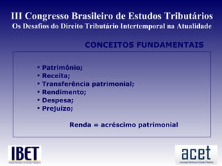III Congresso Brasileiro de Estudos Tributários
Os Desafios do Direito Tributário Intertemporal na Atualidade

                       CONCEITOS FUNDAMENTAIS

          Patrimônio;
          Receita;
          Transferência patrimonial;
          Rendimento;
          Despesa;
          Prejuízo;

                  Renda = acréscimo patrimonial
 