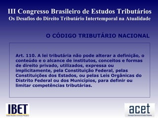 III Congresso Brasileiro de Estudos Tributários
Os Desafios do Direito Tributário Intertemporal na Atualidade


                O CÓDIGO TRIBUTÁRIO NACIONAL


  Art. 110. A lei tributária não pode alterar a definição, o
  conteúdo e o alcance de institutos, conceitos e formas
  de direito privado, utilizados, expressa ou
  implicitamente, pela Constituição Federal, pelas
  Constituições dos Estados, ou pelas Leis Orgânicas do
  Distrito Federal ou dos Municípios, para definir ou
  limitar competências tributárias.
 