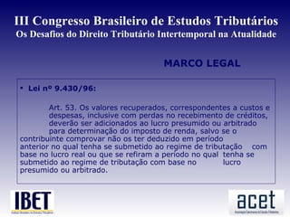 III Congresso Brasileiro de Estudos Tributários
Os Desafios do Direito Tributário Intertemporal na Atualidade


                                       MARCO LEGAL

  Lei nº 9.430/96:

         Art. 53. Os valores recuperados, correspondentes a custos e
         despesas, inclusive com perdas no recebimento de créditos,
         deverão ser adicionados ao lucro presumido ou arbitrado
         para determinação do imposto de renda, salvo se o
 contribuinte comprovar não os ter deduzido em período
 anterior no qual tenha se submetido ao regime de tributação com
 base no lucro real ou que se refiram a período no qual tenha se
 submetido ao regime de tributação com base no          lucro
 presumido ou arbitrado.
 