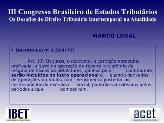 III Congresso Brasileiro de Estudos Tributários
Os Desafios do Direito Tributário Intertemporal na Atualidade


                                       MARCO LEGAL

  Decreto-Lei nº 1.598/77:

         Art. 17. Os juros, o desconto, a correção monetária
 prefixada, o lucro na operação de reporte e o prêmio de
 resgate de títulos ou debêntures, ganhos pelo         contribuinte,
 serão incluídos no lucro operacional e, quando derivados
 de operações ou títulos com vencimento posterior ao
 encerramento do exercício      social, poderão ser rateados pelos
 períodos a que          competirem.
 