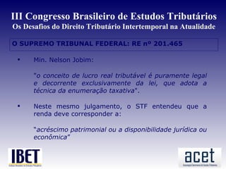 III Congresso Brasileiro de Estudos Tributários
Os Desafios do Direito Tributário Intertemporal na Atualidade

O SUPREMO TRIBUNAL FEDERAL: RE nº 201.465
 Min




      Min. Nelson Jobim:

       "o conceito de lucro real tributável é puramente legal
       e decorrente exclusivamente da lei, que adota a
       técnica da enumeração taxativa".

      Neste mesmo julgamento, o STF entendeu que a
       renda deve corresponder a:

       “acréscimo patrimonial ou a disponibilidade jurídica ou
       econômica”
 