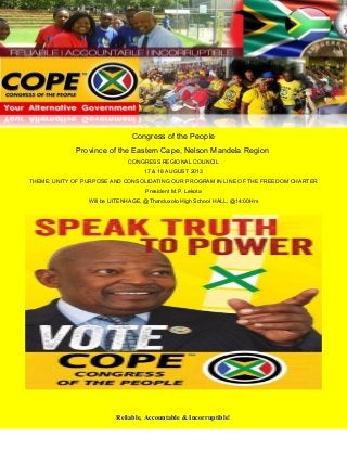 Congress of the People
Province of the Eastern Cape, Nelson Mandela Region
CONGRESS REGIONAL COUNCIL
17 & 18 AUGUST 2013
THEME: UNITY OF PURPOSE AND CONSOLIDATING OUR PROGRAM IN LINE OF THE FREEDOM CHARTER
President M.P. Lekota
Will be UITENHAGE, @Thanduxolo High School HALL, @14:00Hrs
Reliable, Accountable & Incorruptible!
 