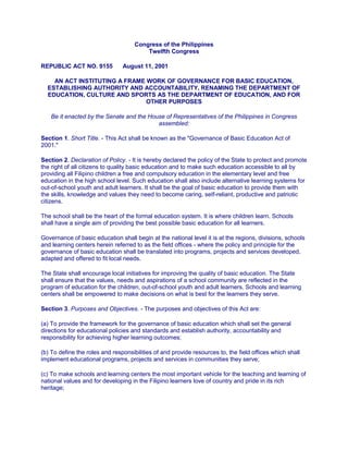 Congress of the Philippines
Twelfth Congress
REPUBLIC ACT NO. 9155 August 11, 2001
AN ACT INSTITUTING A FRAME WORK OF GOVERNANCE FOR BASIC EDUCATION,
ESTABLISHING AUTHORITY AND ACCOUNTABILITY, RENAMING THE DEPARTMENT OF
EDUCATION, CULTURE AND SPORTS AS THE DEPARTMENT OF EDUCATION, AND FOR
OTHER PURPOSES
Be it enacted by the Senate and the House of Representatives of the Philippines in Congress
assembled:
Section 1. Short Title. - This Act shall be known as the "Governance of Basic Education Act of
2001."
Section 2. Declaration of Policy. - It is hereby declared the policy of the State to protect and promote
the right of all citizens to quality basic education and to make such education accessible to all by
providing all Filipino children a free and compulsory education in the elementary level and free
education in the high school level. Such education shall also include alternative learning systems for
out-of-school youth and adult learners. It shall be the goal of basic education to provide them with
the skills, knowledge and values they need to become caring, seIf-reliant, productive and patriotic
citizens.
The school shall be the heart of the formal education system. It is where children learn. Schools
shall have a single aim of providing the best possible basic education for all learners.
Governance of basic education shall begin at the national level it is at the regions, divisions, schools
and learning centers herein referred to as the field offices - where the policy and principle for the
governance of basic education shall be translated into programs, projects and services developed,
adapted and offered to fit local needs.
The State shall encourage local initiatives for improving the quality of basic education. The State
shall ensure that the values, needs and aspirations of a school community are reflected in the
program of education for the children, out-of-school youth and adult learners. Schools and learning
centers shall be empowered to make decisions on what is best for the learners they serve.
Section 3. Purposes and Objectives. - The purposes and objectives of this Act are:
(a) To provide the framework for the governance of basic education which shall set the general
directions for educational policies and standards and establish authority, accountability and
responsibility for achieving higher learning outcomes;
(b) To define the roles and responsibilities of and provide resources to, the field offices which shall
implement educational programs, projects and services in communities they serve;
(c) To make schools and learning centers the most important vehicle for the teaching and learning of
national values and for developing in the Filipino learners love of country and pride in its rich
heritage;
 