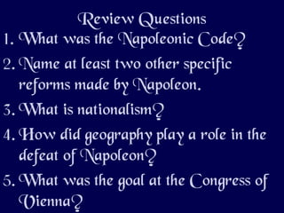 Review Questions
1. What was the Napoleonic Code?
2. Name at least two other specific
reforms made by Napoleon.
3. What is nationalism?
4. How did geography play a role in the
defeat of Napoleon?
5. What was the goal at the Congress of
Vienna?
 