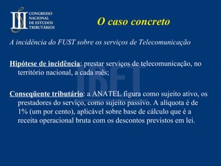 O caso concreto A incidência do FUST sobre os serviços de Telecomunicação Hipótese de incidência : prestar serviços de telecomunicação, no território nacional, a cada mês; Conseqüente tributário : a ANATEL figura como sujeito ativo, os prestadores do serviço, como sujeito passivo. A alíquota é de 1% (um por cento), aplicável sobre base de cálculo que é a receita operacional bruta com os descontos previstos em lei. 
