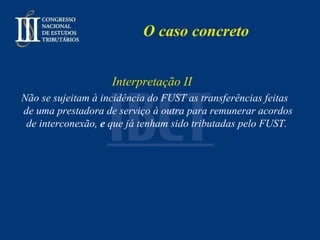 O caso concreto Interpretação II Não se sujeitam à incidência do FUST as transferências feitas de uma prestadora de serviço à outra para remunerar acordos de interconexão,  e  que já tenham sido tributadas pelo FUST.   