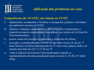 Aplicação das premissas ao caso Competências da ANATEL em relação ao FUST: implementar, acompanhar e fiscalizar os programas, projetos e atividades que aplicarem recursos do FUST;  elaborar e submeter, anualmente, ao Ministério das Comunicações a respectiva proposta orçamentária desse tributo, nos termos da Lei Geral de Telecomunicações;  prestar contas da execução orçamentária e financeira do tributo;  arrecadar a contribuição para o FUST de que trata o inciso IV do art. 7º deste Decreto, na forma indicada pelo art. 8º, bem como aplicar multa e as sanções previstas nos §§ 1º e 2º do art. 8º. Cabe à Agência Nacional de Telecomunicações expedir as regulamentações de operacionalização para os incisos I, II, III e IV deste artigo  